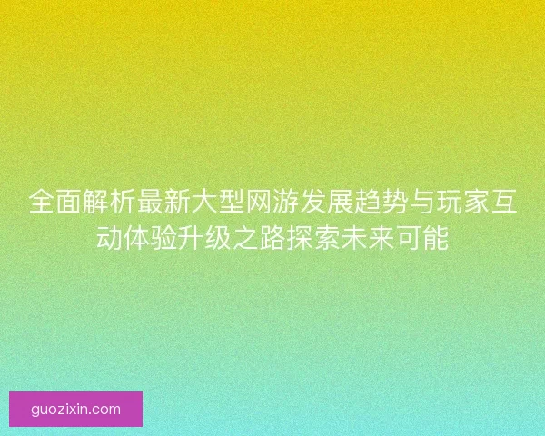 全面解析最新大型网游发展趋势与玩家互动体验升级之路探索未来可能